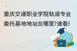 重慶交通職業(yè)學院軌道專業(yè)委托基地地址在哪里?速看！