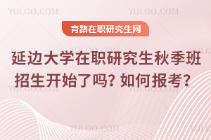延邊大學在職研究生秋季班招生開始了嗎？如何報考？